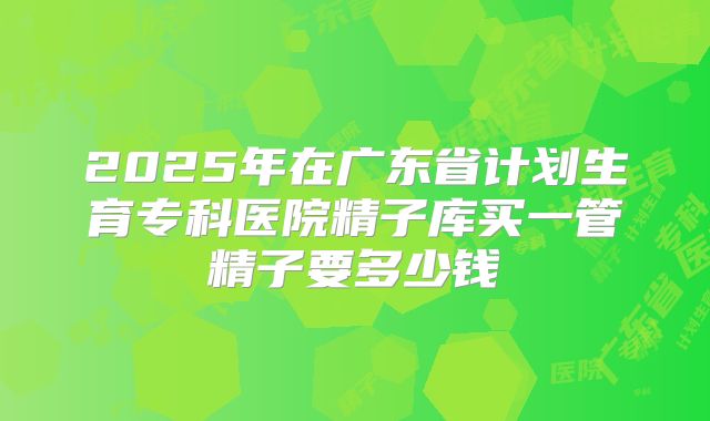 2025年在广东省计划生育专科医院精子库买一管精子要多少钱