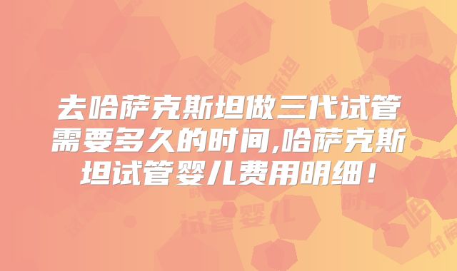 去哈萨克斯坦做三代试管需要多久的时间,哈萨克斯坦试管婴儿费用明细！