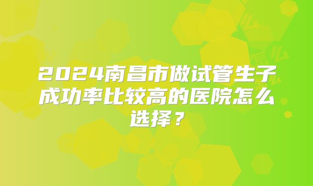 2024南昌市做试管生子成功率比较高的医院怎么选择?