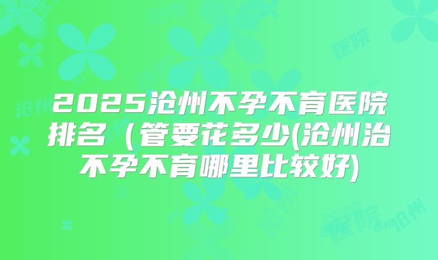 2025沧州不孕不育医院排名(管要花多少(沧州治不孕不育哪里比较好)