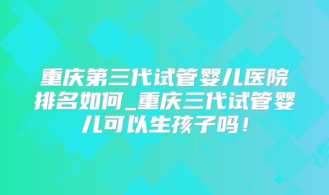 重庆第三代试管婴儿医院排名如何_重庆三代试管婴儿可以生孩子吗！