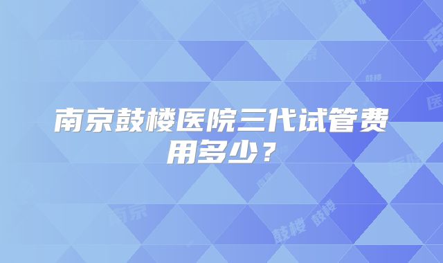 南京鼓楼医院三代试管费用多少?