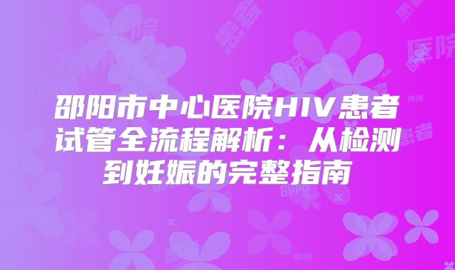 邵阳市中心医院HIV患者试管全流程解析：从检测到妊娠的完整指南