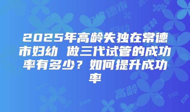 2025年高龄失独在常德市妇幼 做三代试管的成功率有多少？如何提升成功率