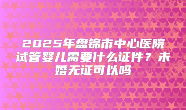 2025年盘锦市中心医院试管婴儿需要什么证件?未婚无证可以吗