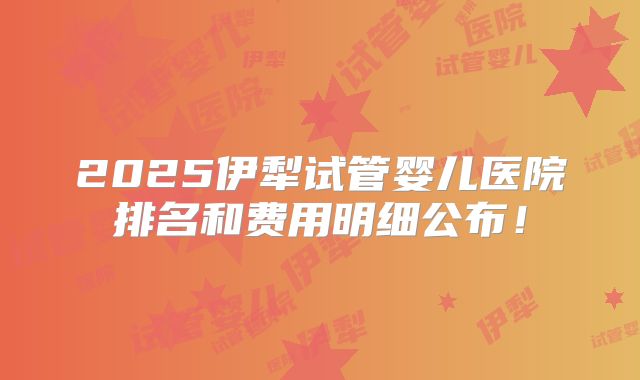 2025伊犁试管婴儿医院排名和费用明细公布！