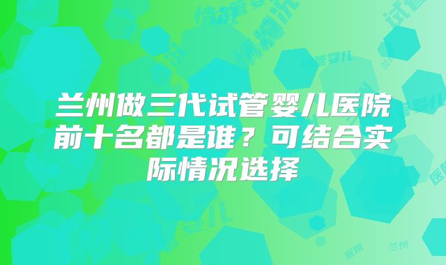 兰州做三代试管婴儿医院前十名都是谁？可结合实际情况选择