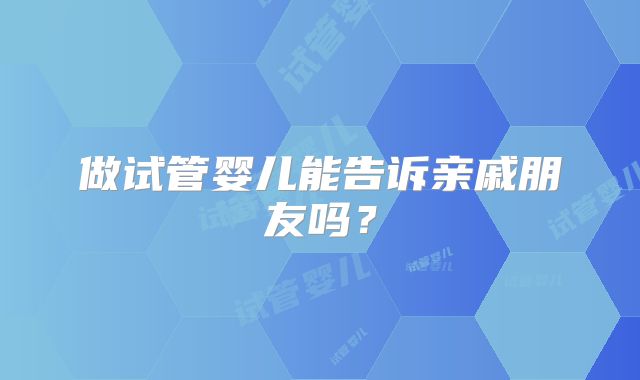 做试管婴儿能告诉亲戚朋友吗?