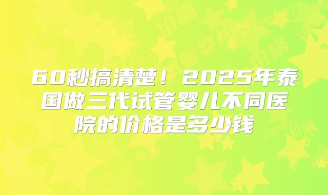 60秒搞清楚！2025年泰国做三代试管婴儿不同医院的价格是多少钱