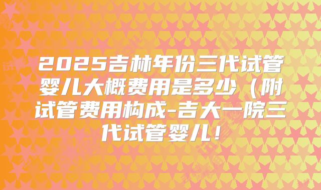 2025吉林年份三代试管婴儿大概费用是多少(附试管费用构成-吉大一院三代试管婴儿!