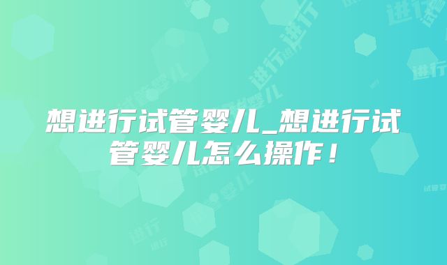 想进行试管婴儿_想进行试管婴儿怎么操作！