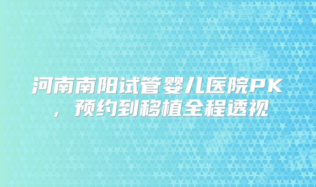 河南南阳试管婴儿医院PK,预约到移植全程透视