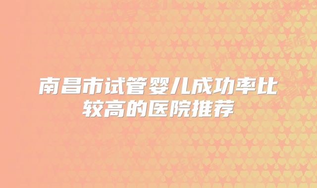南昌市试管婴儿成功率比较高的医院推荐
