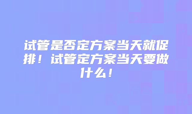 试管是否定方案当天就促排！试管定方案当天要做什么！