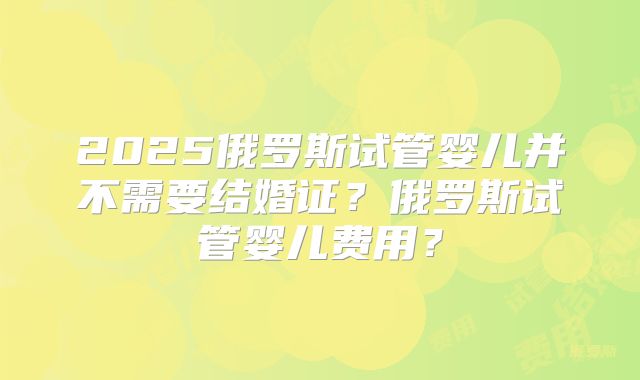2025俄罗斯试管婴儿并不需要结婚证?俄罗斯试管婴儿费用?