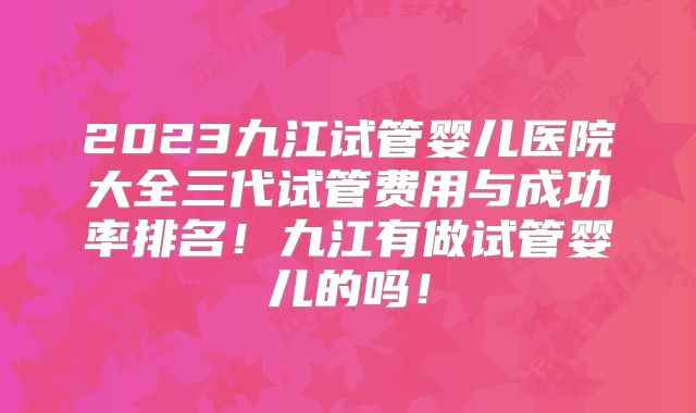 2023九江试管婴儿医院大全三代试管费用与成功率排名！九江有做试管婴儿的吗！