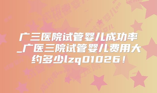 广三医院试管婴儿成功率_广医三院试管婴儿费用大约多少lzq01026！