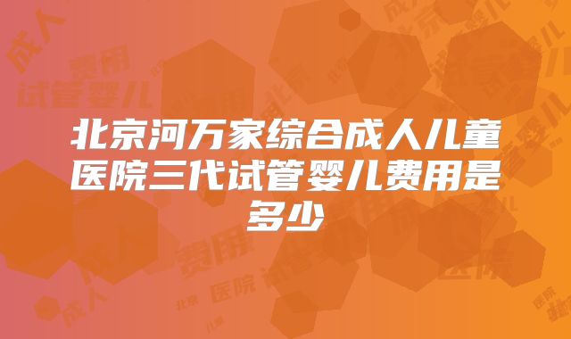 北京河万家综合成人儿童医院三代试管婴儿费用是多少