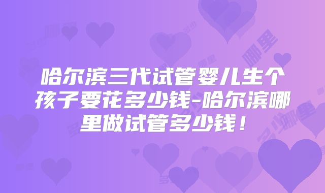 哈尔滨三代试管婴儿生个孩子要花多少钱-哈尔滨哪里做试管多少钱！