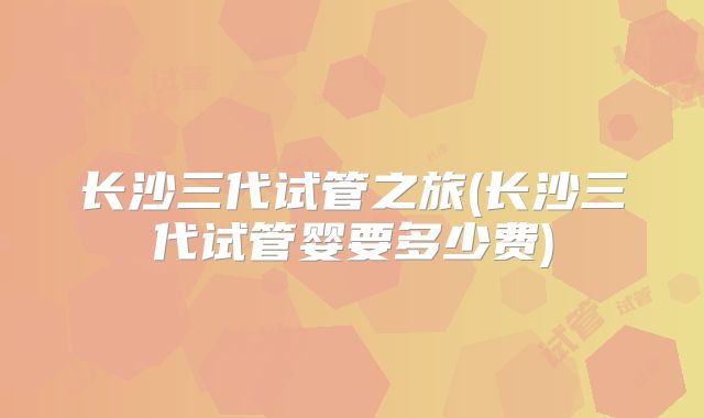 长沙三代试管之旅(长沙三代试管婴要多少费)