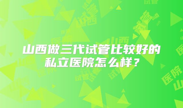 山西做三代试管比较好的私立医院怎么样？