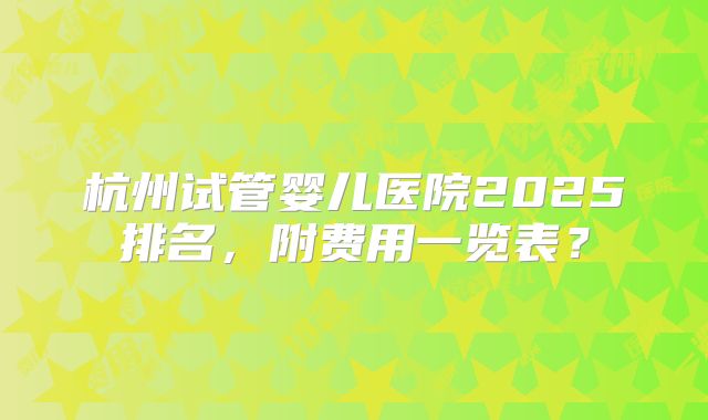 杭州试管婴儿医院2025排名，附费用一览表？