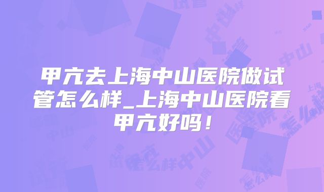 甲亢去上海中山医院做试管怎么样_上海中山医院看甲亢好吗!