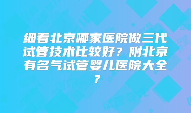 细看北京哪家医院做三代试管技术比较好？附北京有名气试管婴儿医院大全？