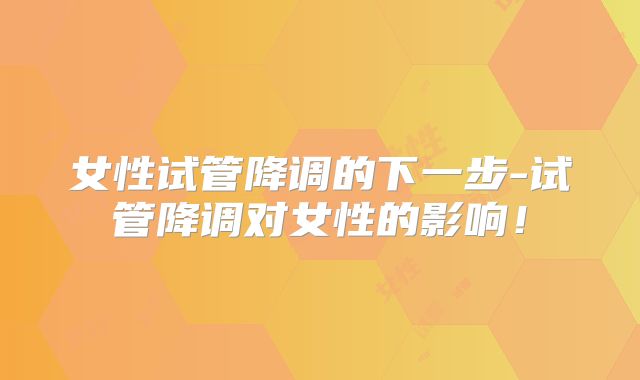 女性试管降调的下一步-试管降调对女性的影响!