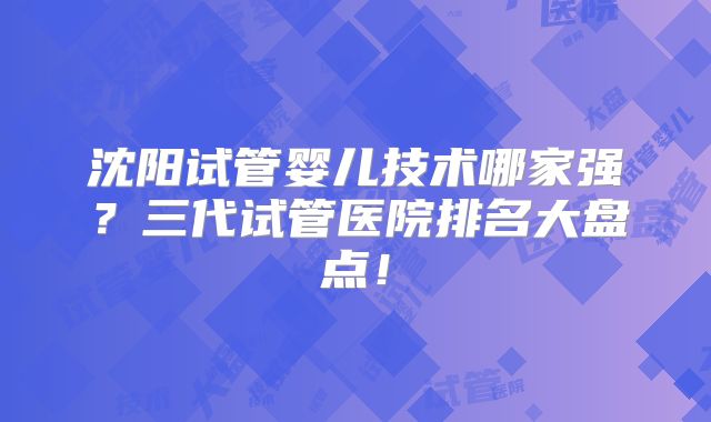 沈阳试管婴儿技术哪家强?三代试管医院排名大盘点!