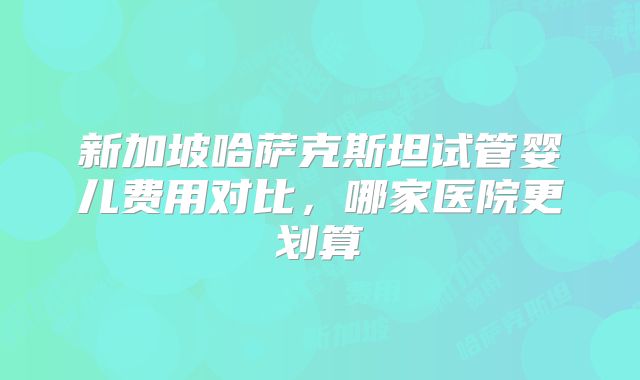 新加坡哈萨克斯坦试管婴儿费用对比,哪家医院更划算
