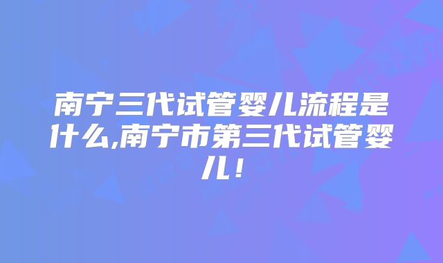 南宁三代试管婴儿流程是什么,南宁市第三代试管婴儿!