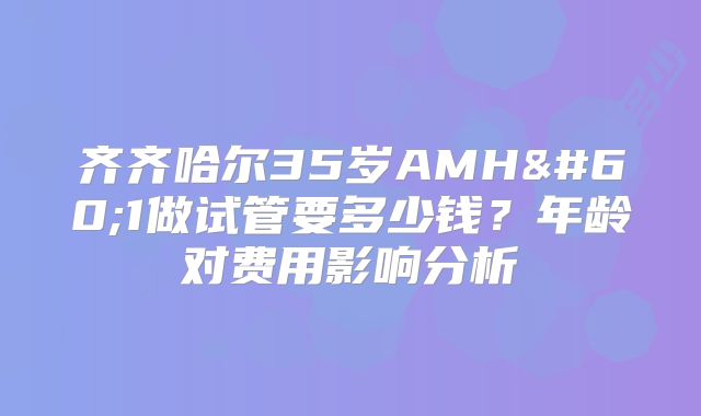 齐齐哈尔35岁AMH<1做试管要多少钱？年龄对费用影响分析