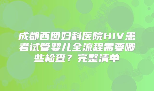 成都西囡妇科医院HIV患者试管婴儿全流程需要哪些检查?完整清单