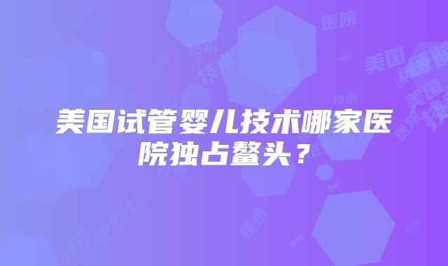 美国试管婴儿技术哪家医院独占鳌头？
