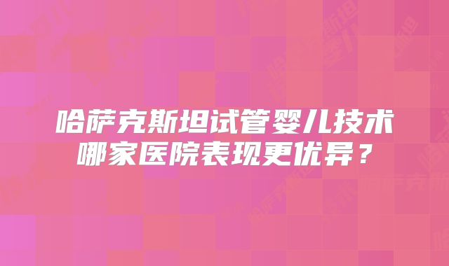哈萨克斯坦试管婴儿技术哪家医院表现更优异?