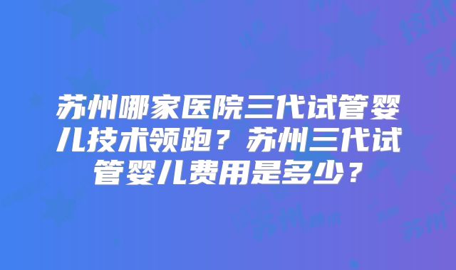 苏州哪家医院三代试管婴儿技术领跑？苏州三代试管婴儿费用是多少？