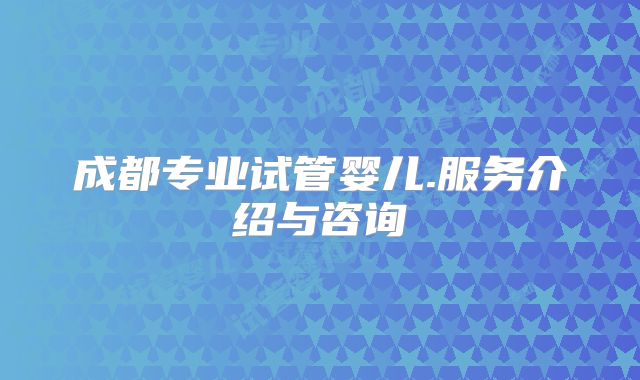 成都专业试管婴儿.服务介绍与咨询