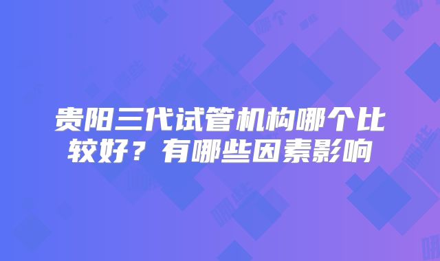 贵阳三代试管机构哪个比较好？有哪些因素影响