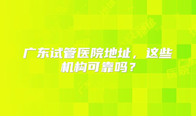 广东试管医院地址，这些机构可靠吗？