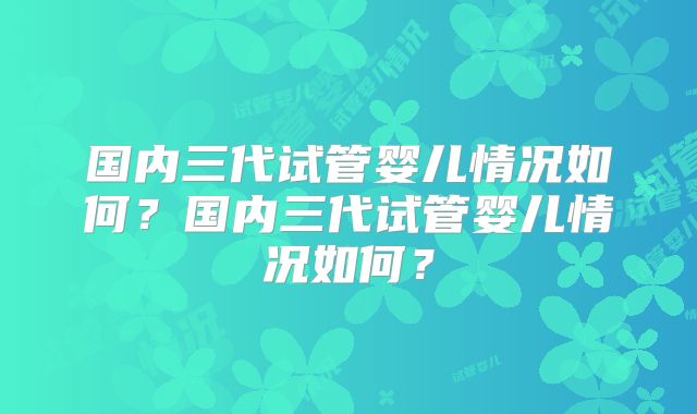 国内三代试管婴儿情况如何?国内三代试管婴儿情况如何?