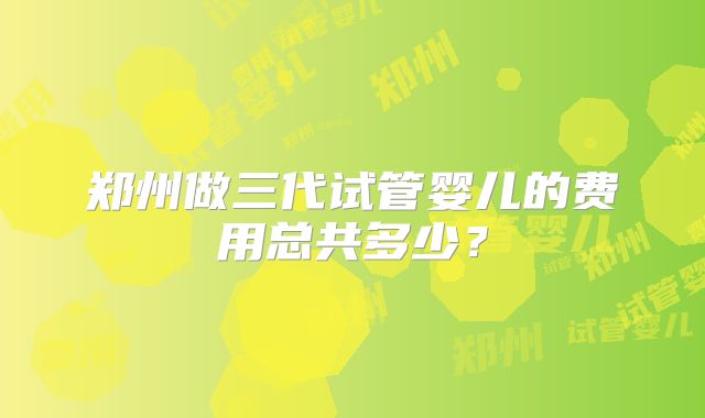 郑州做三代试管婴儿的费用总共多少?