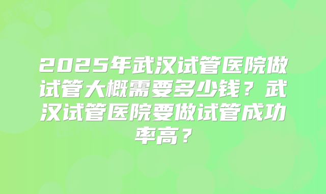 2025年武汉试管医院做试管大概需要多少钱?武汉试管医院要做试管成功率高?