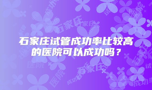 石家庄试管成功率比较高的医院可以成功吗?