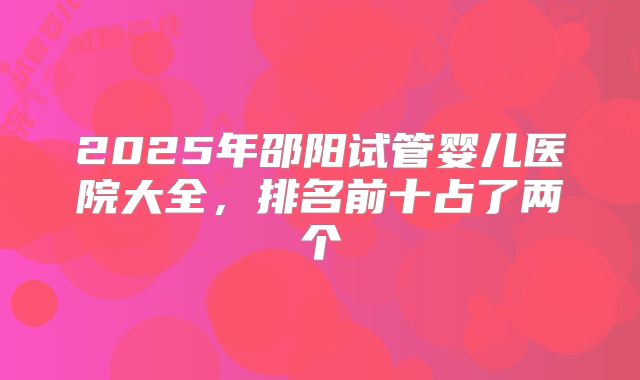 2025年邵阳试管婴儿医院大全,排名前十占了两个