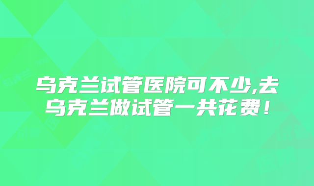 乌克兰试管医院可不少,去乌克兰做试管一共花费！