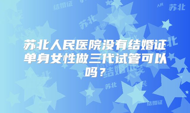 苏北人民医院没有结婚证单身女性做三代试管可以吗？