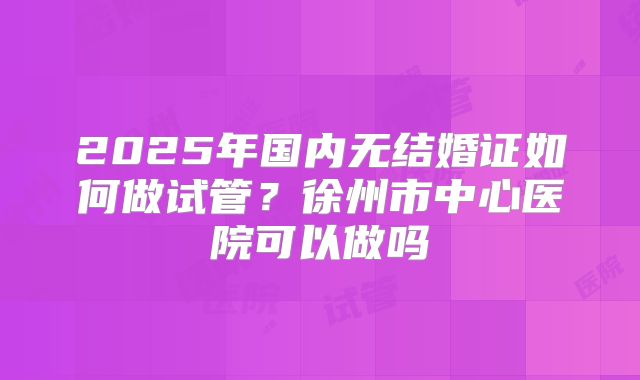 2025年国内无结婚证如何做试管？徐州市中心医院可以做吗