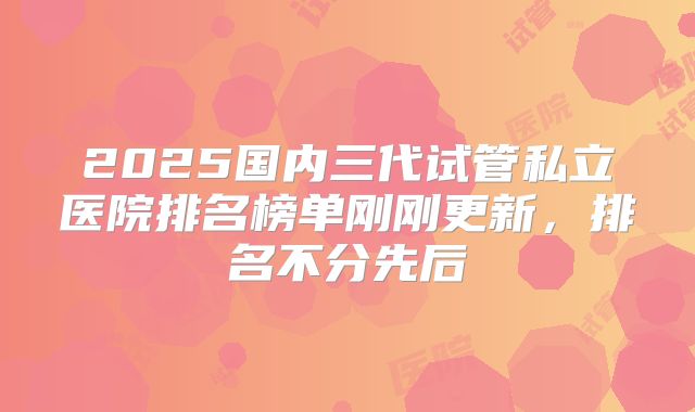 2025国内三代试管私立医院排名榜单刚刚更新,排名不分先后