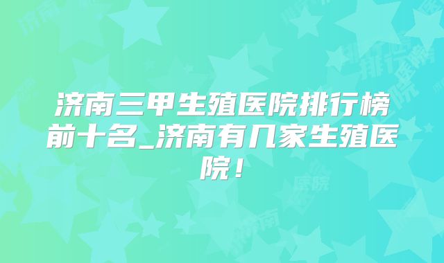 济南三甲生殖医院排行榜前十名_济南有几家生殖医院！